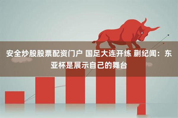 安全炒股股票配资门户 国足大连开练 蒯纪闻：东亚杯是展示自己的舞台