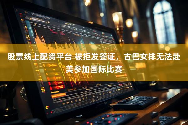 股票线上配资平台 被拒发签证，古巴女排无法赴美参加国际比赛
