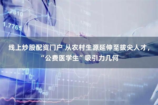 线上炒股配资门户 从农村生源延伸至拔尖人才，“公费医学生”吸引力几何