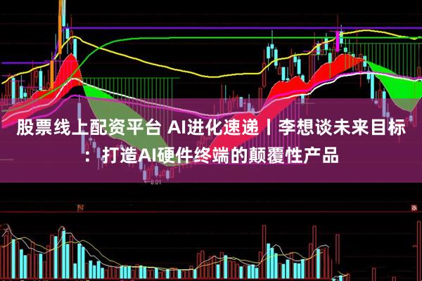 股票线上配资平台 AI进化速递丨李想谈未来目标：打造AI硬件终端的颠覆性产品