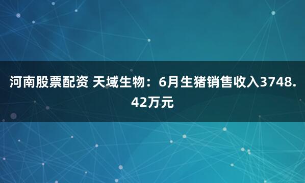 河南股票配资 天域生物：6月生猪销售收入3748.42万元