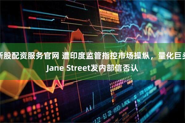 新股配资服务官网 遭印度监管指控市场操纵，量化巨头Jane Street发内部信否认