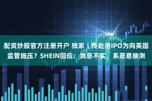 配资炒股官方注册开户 独家｜传赴港IPO为向英国监管施压？SHEIN回应：消息不实，系恶意揣测