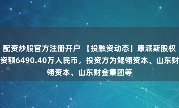 配资炒股官方注册开户 【投融资动态】康派斯股权融资，融资额6490.40万人民币，投资方为鲲翎资本、山东财金集团等