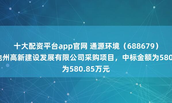 十大配资平台app官网 通源环境（688679）：中标池州高新建设发展有限公司采购项目，中标金额为580.85万元