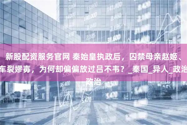 新股配资服务官网 秦始皇执政后，囚禁母亲赵姬、车裂嫪毐，为何却偏偏放过吕不韦？_秦国_异人_政治