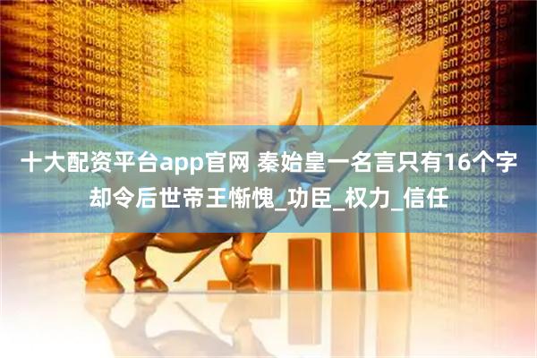十大配资平台app官网 秦始皇一名言只有16个字却令后世帝王惭愧_功臣_权力_信任
