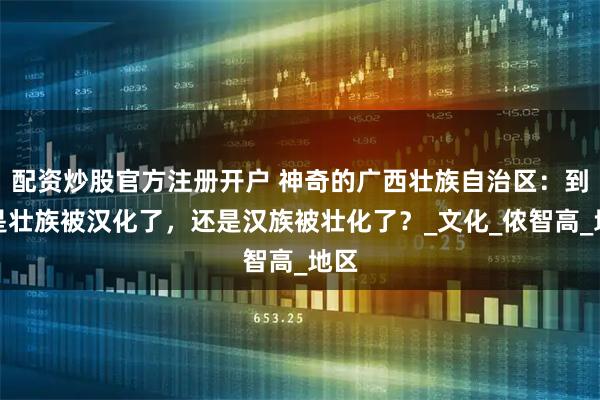配资炒股官方注册开户 神奇的广西壮族自治区：到底是壮族被汉化了，还是汉族被壮化了？_文化_侬智高_地区