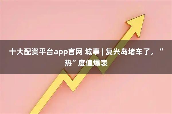 十大配资平台app官网 城事 | 复兴岛堵车了，“热”度值爆表