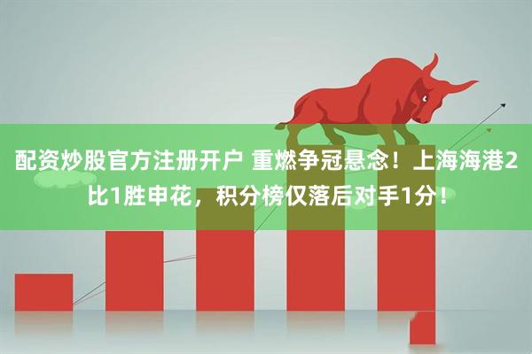 配资炒股官方注册开户 重燃争冠悬念！上海海港2比1胜申花，积分榜仅落后对手1分！
