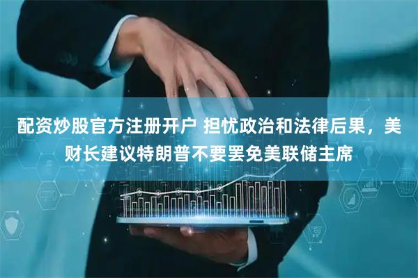 配资炒股官方注册开户 担忧政治和法律后果，美财长建议特朗普不要罢免美联储主席