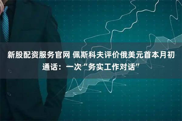 新股配资服务官网 佩斯科夫评价俄美元首本月初通话：一次“务实工作对话”