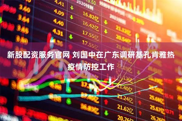 新股配资服务官网 刘国中在广东调研基孔肯雅热疫情防控工作