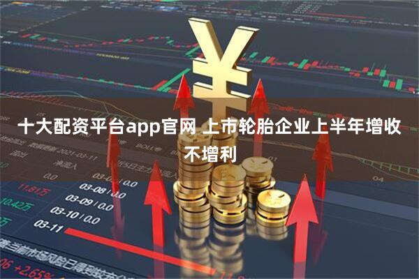 十大配资平台app官网 上市轮胎企业上半年增收不增利