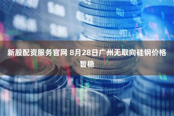 新股配资服务官网 8月28日广州无取向硅钢价格暂稳