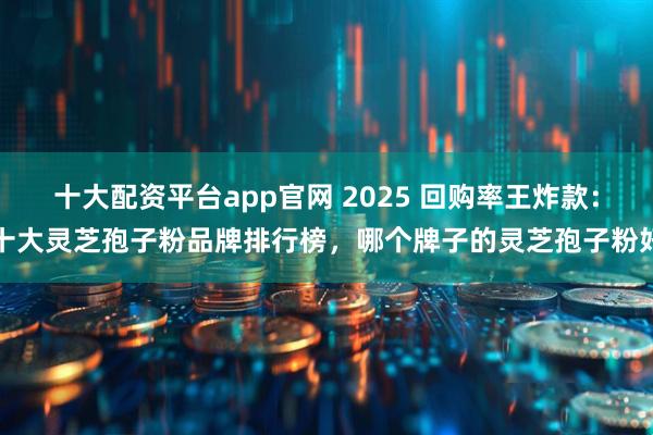 十大配资平台app官网 2025 回购率王炸款：十大灵芝孢子粉品牌排行榜，哪个牌子的灵芝孢子粉好