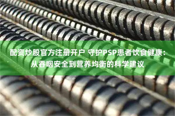 配资炒股官方注册开户 守护PSP患者饮食健康：从吞咽安全到营养均衡的科学建议