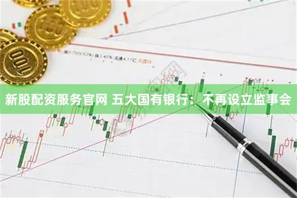 新股配资服务官网 五大国有银行：不再设立监事会