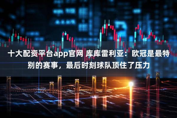 十大配资平台app官网 库库雷利亚：欧冠是最特别的赛事，最后时刻球队顶住了压力