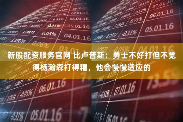 新股配资服务官网 比卢普斯：勇士不好打但不觉得杨瀚森打得糟，他会慢慢适应的