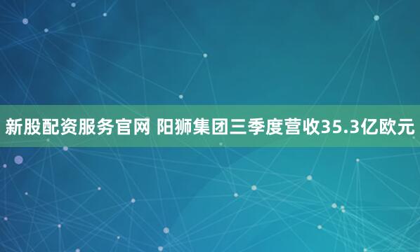 新股配资服务官网 阳狮集团三季度营收35.3亿欧元