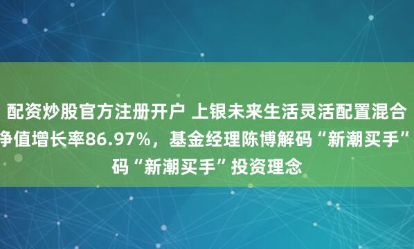 配资炒股官方注册开户 上银未来生活灵活配置混合A近一年净值增长率86.97%,基金经理陈博解码“新潮买手”投资理念