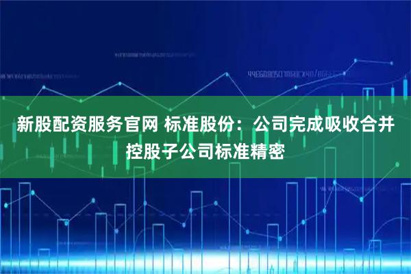 新股配资服务官网 标准股份：公司完成吸收合并控股子公司标准精密