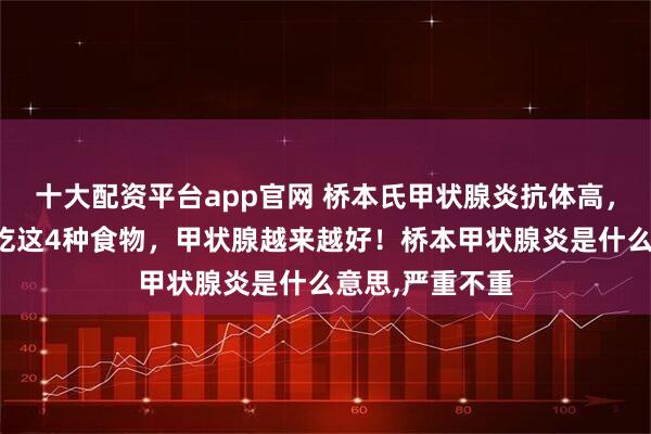 十大配资平台app官网 桥本氏甲状腺炎抗体高，别乱忌口！常吃这4种食物，甲状腺越来越好！桥本甲状腺炎是什么意思,严重不重