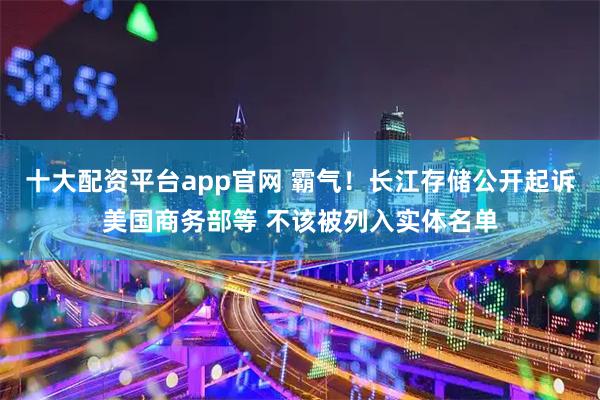 十大配资平台app官网 霸气！长江存储公开起诉美国商务部等 不该被列入实体名单