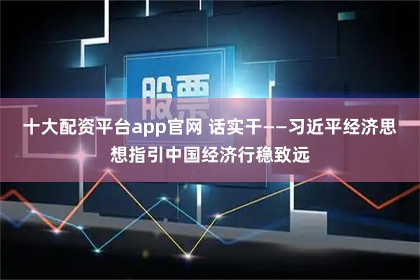 十大配资平台app官网 话实干——习近平经济思想指引中国经济行稳致远