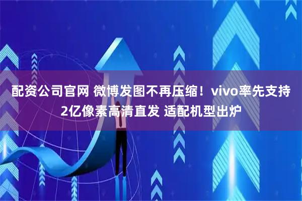 配资公司官网 微博发图不再压缩！vivo率先支持2亿像素高清直发 适配机型出炉