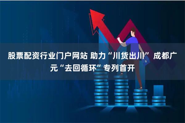 股票配资行业门户网站 助力“川货出川” 成都广元“去回循环”专列首开