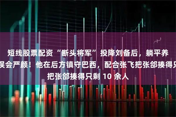 短线股票配资 “断头将军” 投降刘备后，躺平养老了？别再误会严颜！他在后方镇守巴西，配合张飞把张郃揍得只剩 10 余人