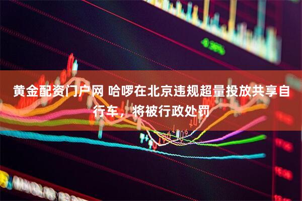 黄金配资门户网 哈啰在北京违规超量投放共享自行车，将被行政处罚
