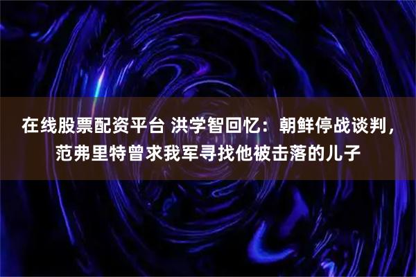 在线股票配资平台 洪学智回忆：朝鲜停战谈判，范弗里特曾求我军寻找他被击落的儿子