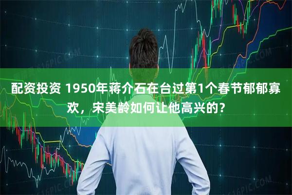 配资投资 1950年蒋介石在台过第1个春节郁郁寡欢，宋美龄如何让他高兴的？