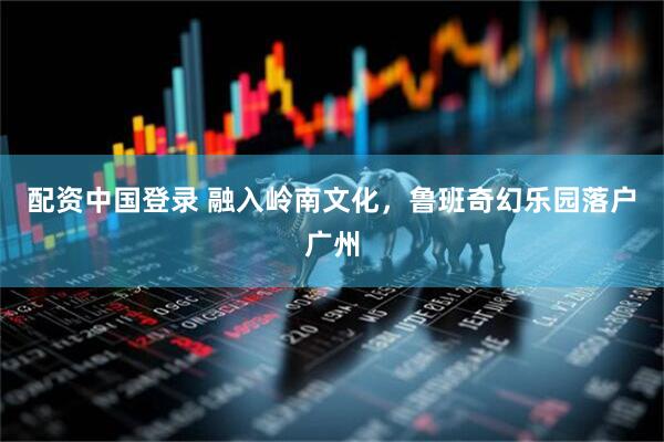 配资中国登录 融入岭南文化，鲁班奇幻乐园落户广州