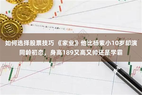 如何选择股票技巧 《家业》他比杨紫小10岁却演同龄初恋,身高189又高又帅还是学霸