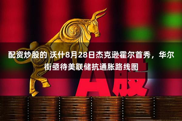 配资炒股的 沃什8月28日杰克逊霍尔首秀，华尔街亟待美联储抗通胀路线图