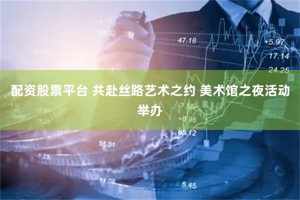 配资股票平台 共赴丝路艺术之约 美术馆之夜活动举办